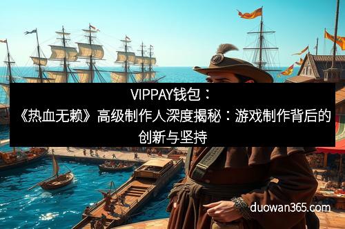 VIPPAY钱包：《热血无赖》高级制作人深度揭秘：游戏制作背后的创新与坚持